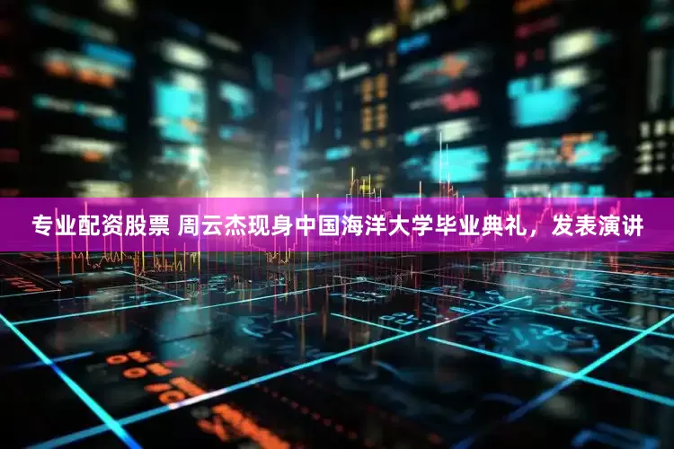 专业配资股票 周云杰现身中国海洋大学毕业典礼，发表演讲