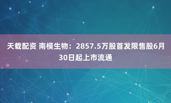 天载配资 南模生物：2857.5万股首发限售股6月30日起上市流通