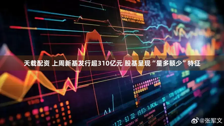 天载配资 上周新基发行超310亿元 股基呈现“量多额少”特征