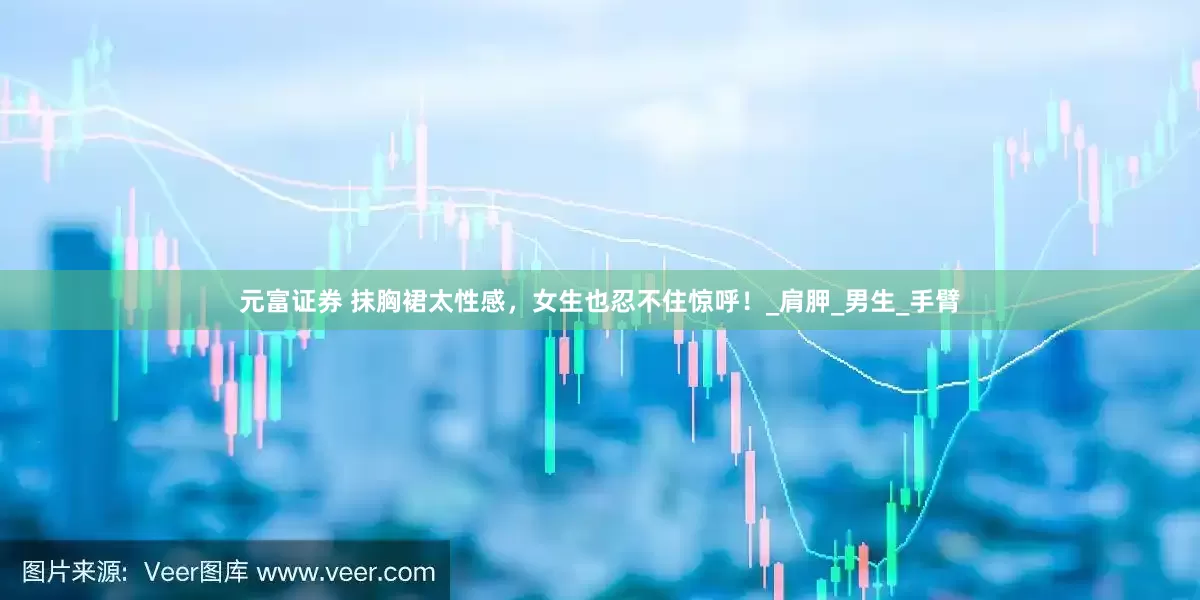 元富证券 抹胸裙太性感，女生也忍不住惊呼！_肩胛_男生_手臂