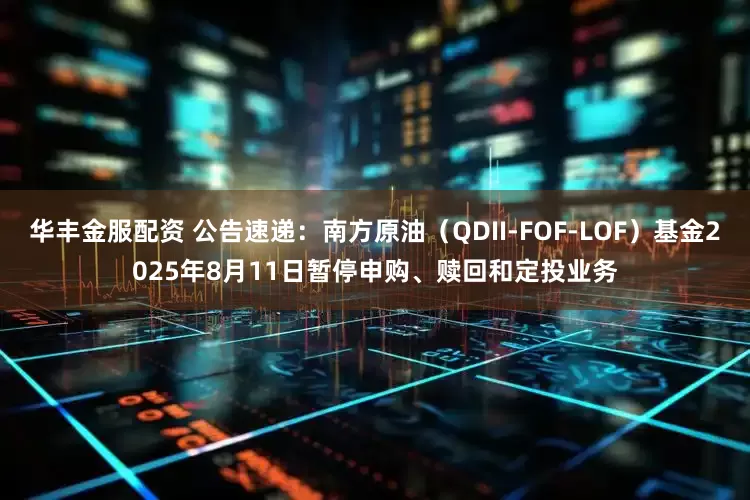 华丰金服配资 公告速递：南方原油（QDII-FOF-LOF）基金2025年8月11日暂停申购、赎回和定投业务