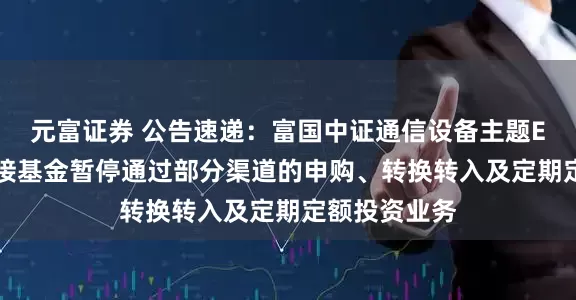 元富证券 公告速递：富国中证通信设备主题ETF发起式联接基金暂停通过部分渠道的申购、转换转入及定期定额投资业务