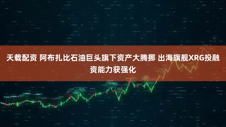 天载配资 阿布扎比石油巨头旗下资产大腾挪 出海旗舰XRG投融资能力获强化